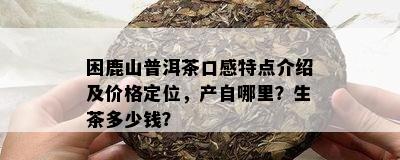 困鹿山普洱茶口感特点介绍及价格定位，产自哪里？生茶多少钱？