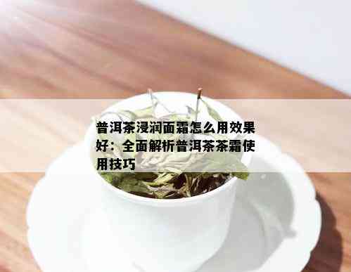 普洱茶浸润面霜怎么用效果好：全面解析普洱茶茶霜使用技巧