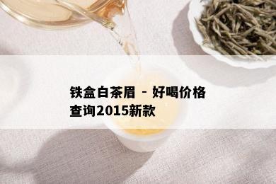 铁盒白茶眉 - 好喝价格查询2015新款