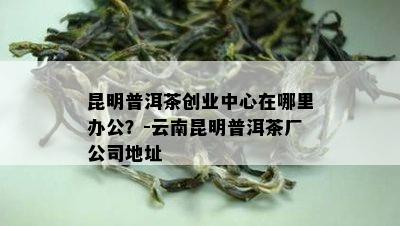 昆明普洱茶创业中心在哪里办公？-云南昆明普洱茶厂公司地址