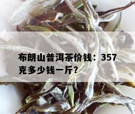 布朗山普洱茶价钱：357克多少钱一斤？