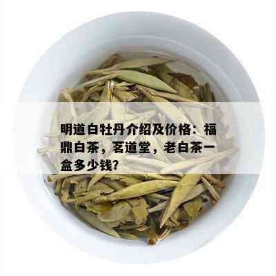 明道白牡丹介绍及价格：福鼎白茶，茗道堂，老白茶一盒多少钱？