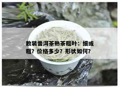 散装普洱茶熟茶粗叶：细或粗？价格多少？形状如何？