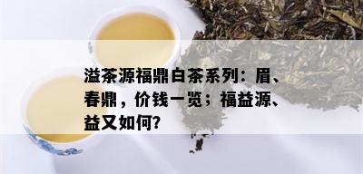 溢茶源福鼎白茶系列：眉、春鼎，价钱一览；福益源、益又如何？