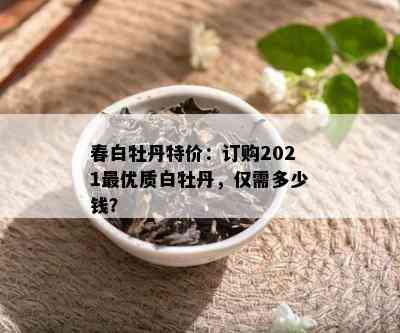 春白牡丹特价：订购2021更优质白牡丹，仅需多少钱？