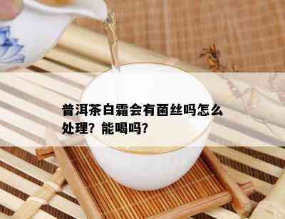 普洱茶白霜会有菌丝吗怎么处理？能喝吗？