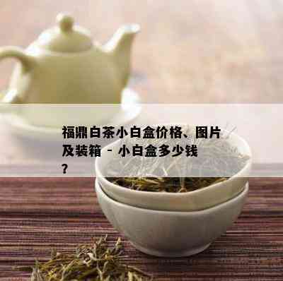 福鼎白茶小白盒价格、图片及装箱 - 小白盒多少钱？