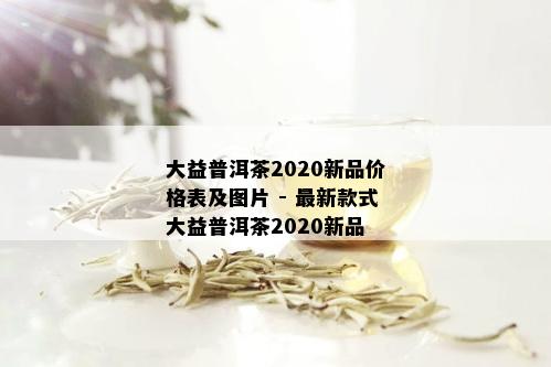 大益普洱茶2020新品价格表及图片 - 最新款式大益普洱茶2020新品