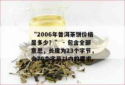 “2006年普洱茶饼价格是多少？” - 包含全部意思，长度为23个字节，合70个字节以内的要求。