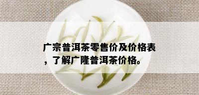 广宗普洱茶零售价及价格表，了解广隆普洱茶价格。