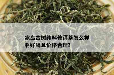 冰岛古树纯料普洱茶怎么样啊好喝且价格合理？