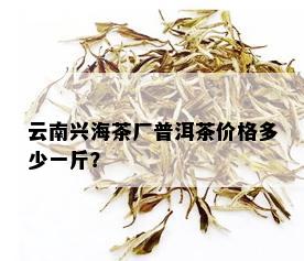 云南兴海茶厂普洱茶价格多少一斤？