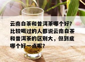 云南白茶和普洱茶哪个好？比较喝过的人都说云南白茶和普洱茶的区别大，但到底哪个好一点呢？