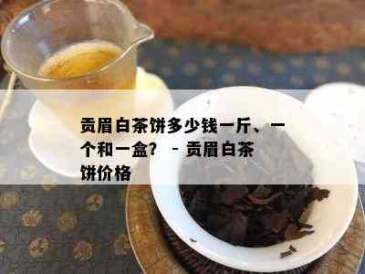 贡眉白茶饼多少钱一斤、一个和一盒？ - 贡眉白茶饼价格