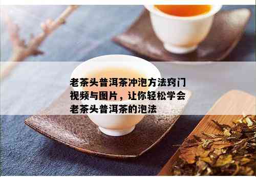 老茶头普洱茶冲泡方法窍门视频与图片，让你轻松学会老茶头普洱茶的泡法