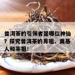 普洱茶的引领者是哪位神仙？探究普洱茶的鼻祖、奠基人和茶祖！