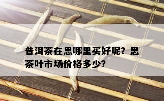 普洱茶在思哪里买好呢？思茶叶市场价格多少？