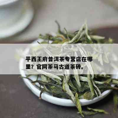 平西王府普洱茶专营店在哪里？官网茶马古道茶砖。