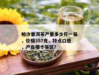 帕沙普洱茶产量多少斤一箱，价格357克，特点口感，产自哪个茶区？