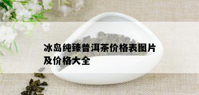 冰岛纯臻普洱茶价格表图片及价格大全