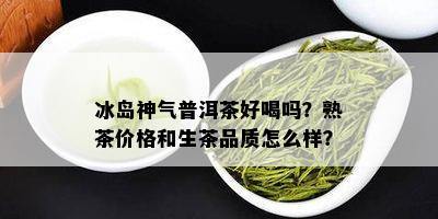 冰岛神气普洱茶好喝吗？熟茶价格和生茶品质怎么样？