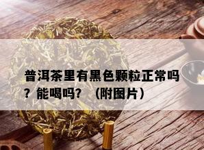 普洱茶里有黑色颗粒正常吗？能喝吗？（附图片）