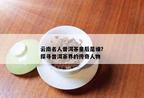 云南名人普洱茶皇后是谁？探寻普洱茶界的传奇人物