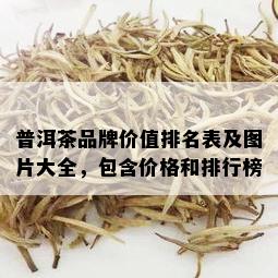 普洱茶品牌价值排名表及图片大全，包含价格和排行榜