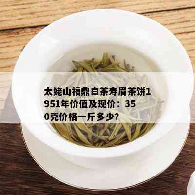 太姥山福鼎白茶寿眉茶饼1951年价值及现价：350克价格一斤多少？