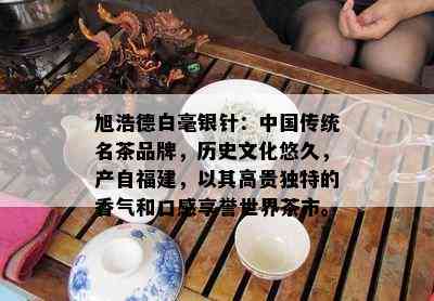 旭浩德白毫银针：中国传统名茶品牌，历史文化悠久，产自福建，以其高贵独特的香气和口感享誉世界茶市。