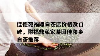 佳德苑福鼎白茶店价格及口碑，附福鼎私家茶园佳阳乡白茶推荐