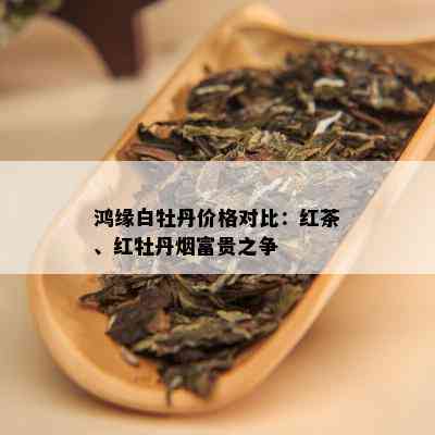 鸿缘白牡丹价格对比：红茶、红牡丹富贵之争