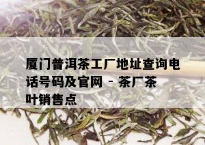 厦门普洱茶工厂地址查询电话号码及官网 - 茶厂茶叶销售点