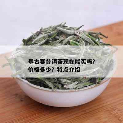 基古寨普洱茶现在能买吗？价格多少？特点介绍