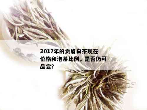 2017年的贡眉白茶现在价格和泡茶比例，是否仍可品尝？