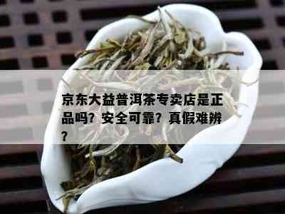 京东大益普洱茶专卖店是正品吗？安全可靠？真假难辨？