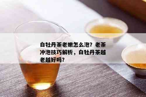 白牡丹茶老嫩怎么泡？老茶冲泡技巧解析，白牡丹茶越老越好吗？