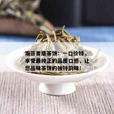 瀚芸菁眉茶饼：一口价特，享受最纯正的品质口感，让您品味茶饼的独特韵味！