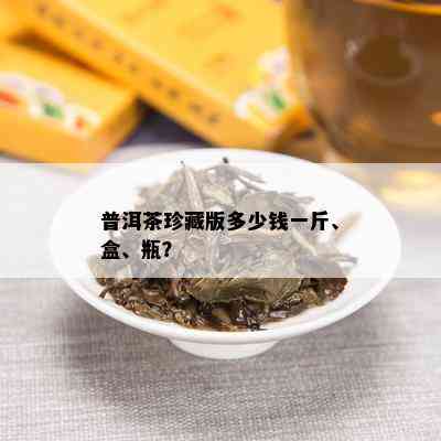 普洱茶珍藏版多少钱一斤、盒、瓶？