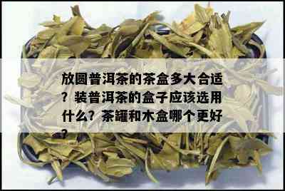 放圆普洱茶的茶盒多大合适？装普洱茶的盒子应该选用什么？茶罐和木盒哪个更好？