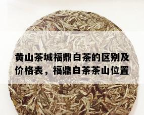 黄山茶城福鼎白茶的区别及价格表，福鼎白茶茶山位置