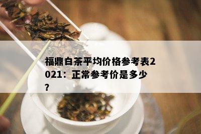 福鼎白茶平均价格参考表2021：正常参考价是多少？