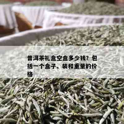 普洱茶礼盒空盒多少钱？包括一个盒子、装和重量的价格