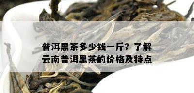 普洱黑茶多少钱一斤？了解云南普洱黑茶的价格及特点