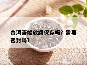 普洱茶能放罐保存吗？需要密封吗？