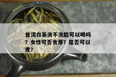 普洱白茶洗不洗脸可以喝吗？女性可否食用？是否可以煮？