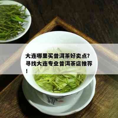 大连哪里买普洱茶好卖点？寻找大连专业普洱茶店推荐！