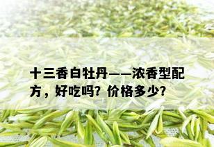 十三香白牡丹——浓香型配方，好吃吗？价格多少？