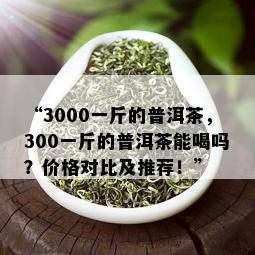 “3000一斤的普洱茶，300一斤的普洱茶能喝吗？价格对比及推荐！”