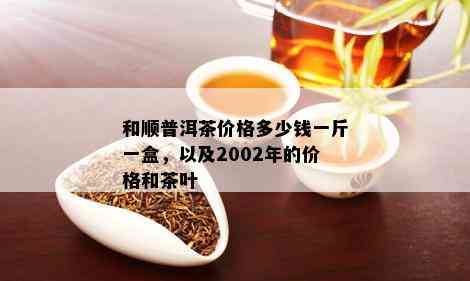 和顺普洱茶价格多少钱一斤一盒，以及2002年的价格和茶叶